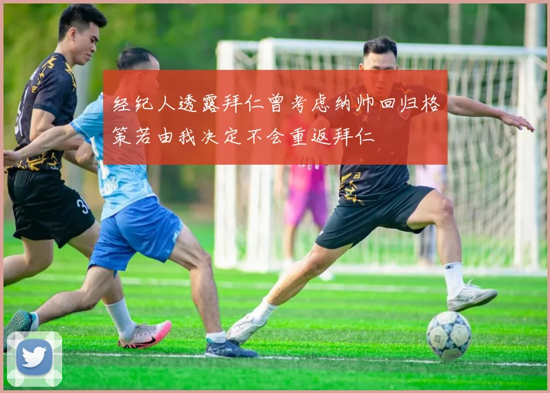 经纪人透露拜仁曾考虑纳帅回归格策若由我决定不会重返拜仁