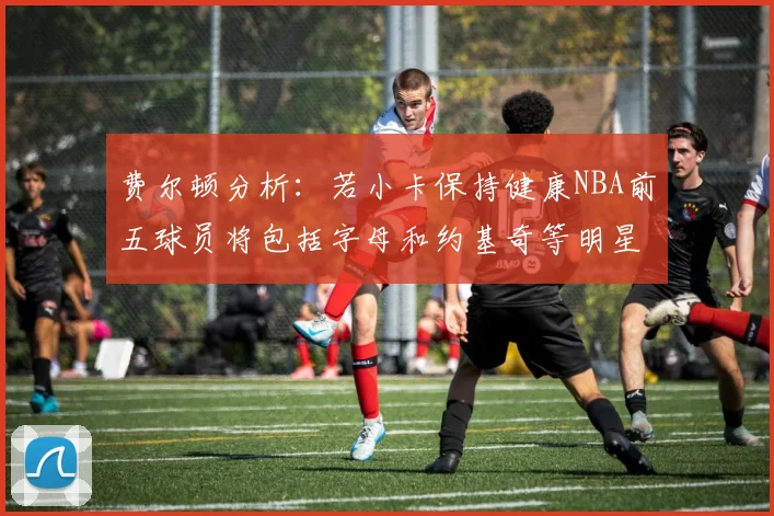 费尔顿分析：若小卡保持健康NBA前五球员将包括字母和约基奇等明星