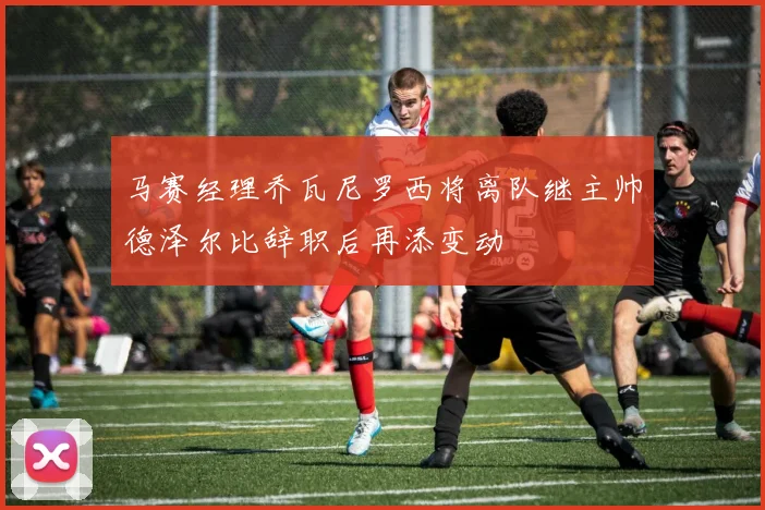 马赛经理乔瓦尼罗西将离队继主帅德泽尔比辞职后再添变动