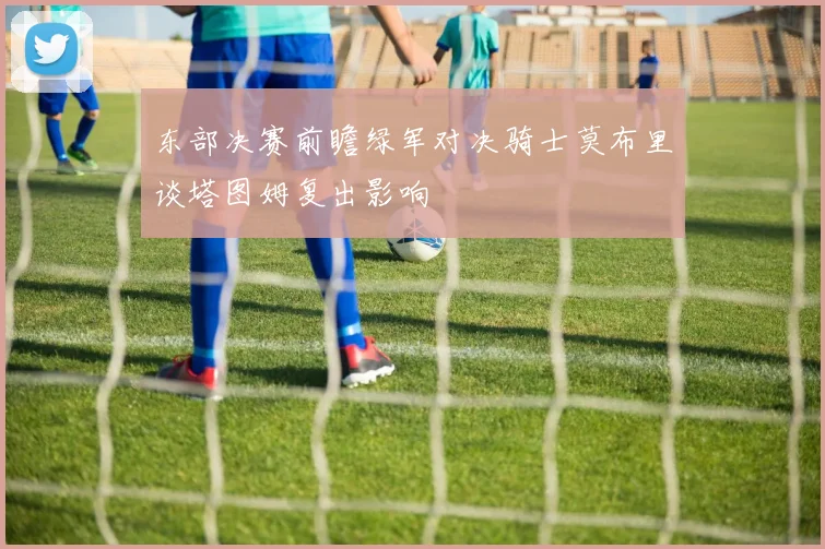 东部决赛前瞻绿军对决骑士莫布里谈塔图姆复出影响