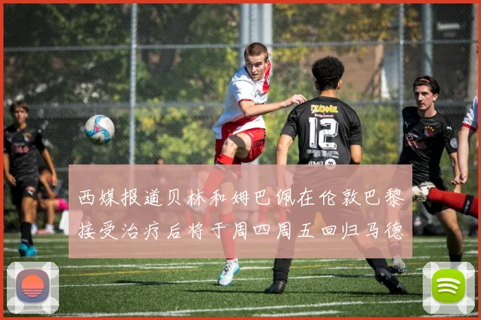 西媒报道贝林和姆巴佩在伦敦巴黎接受治疗后将于周四周五回归马德里