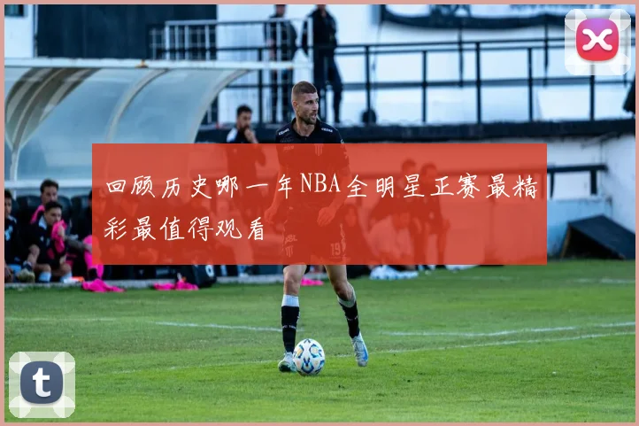 回顾历史哪一年NBA全明星正赛最精彩最值得观看