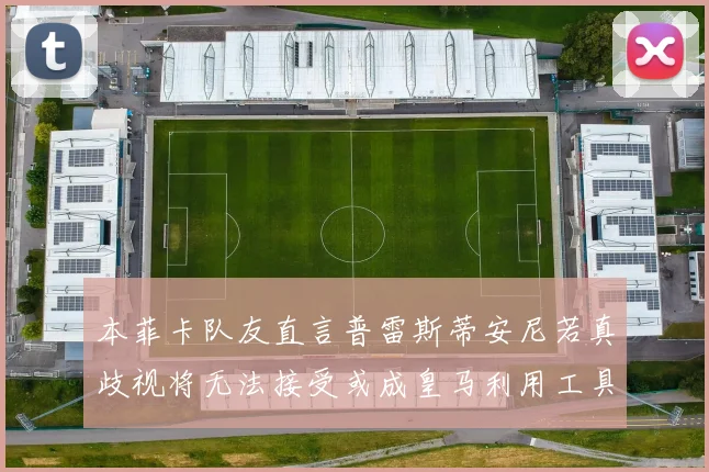 本菲卡队友直言普雷斯蒂安尼若真歧视将无法接受或成皇马利用工具