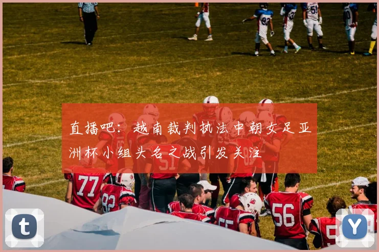 直播吧：越南裁判执法中朝女足亚洲杯小组头名之战引发关注