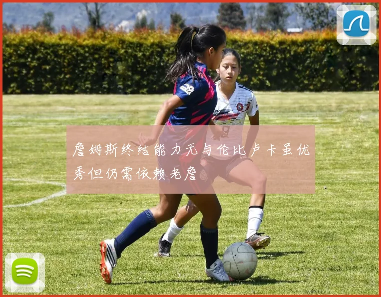 詹姆斯终结能力无与伦比卢卡虽优秀但仍需依赖老詹