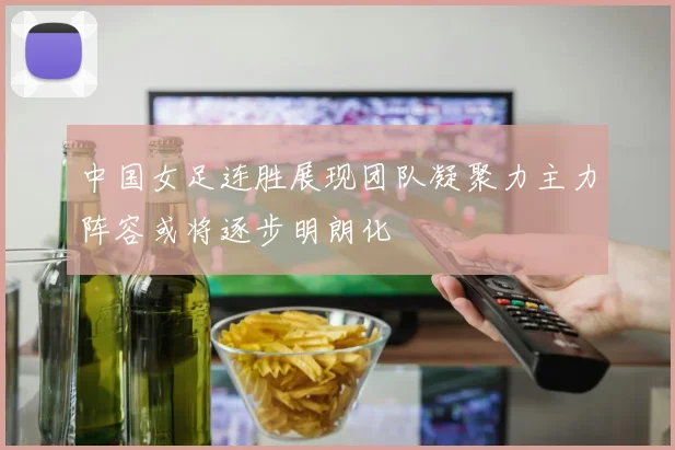 中国女足连胜展现团队凝聚力主力阵容或将逐步明朗化