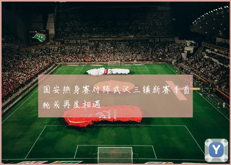 国安热身赛对阵武汉三镇新赛季首轮或再度相遇