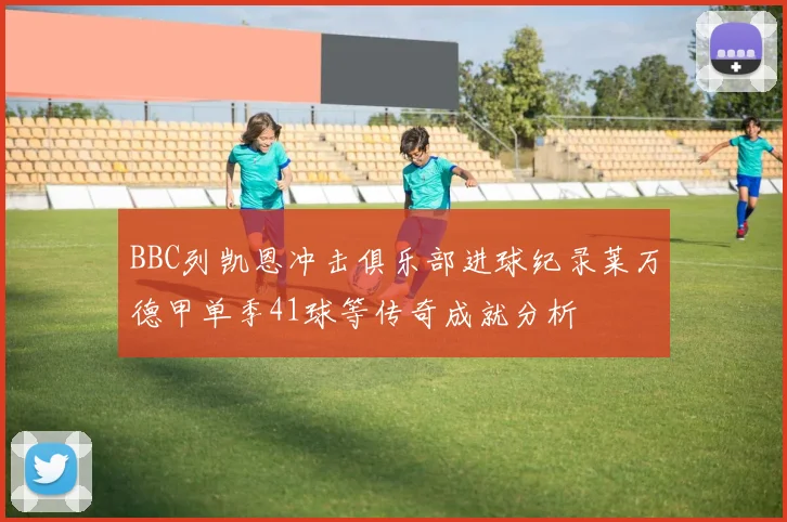 BBC列凯恩冲击俱乐部进球纪录莱万德甲单季41球等传奇成就分析