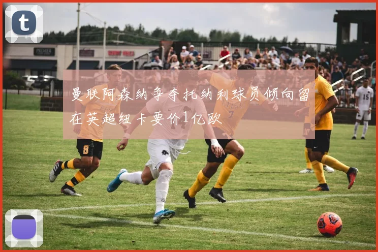 曼联阿森纳争夺托纳利球员倾向留在英超纽卡要价1亿欧