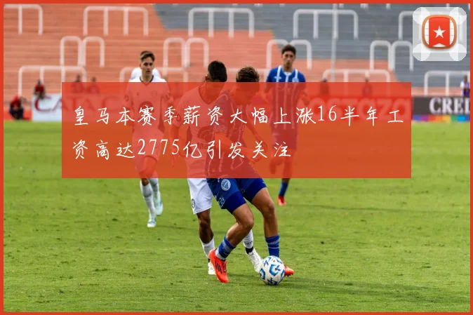皇马本赛季薪资大幅上涨16半年工资高达2775亿引发关注