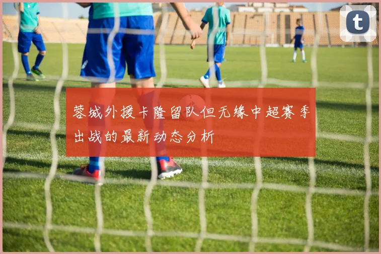蓉城外援卡隆留队但无缘中超赛季出战的最新动态分析
