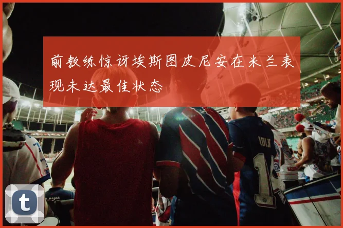 前教练惊讶埃斯图皮尼安在米兰表现未达最佳状态