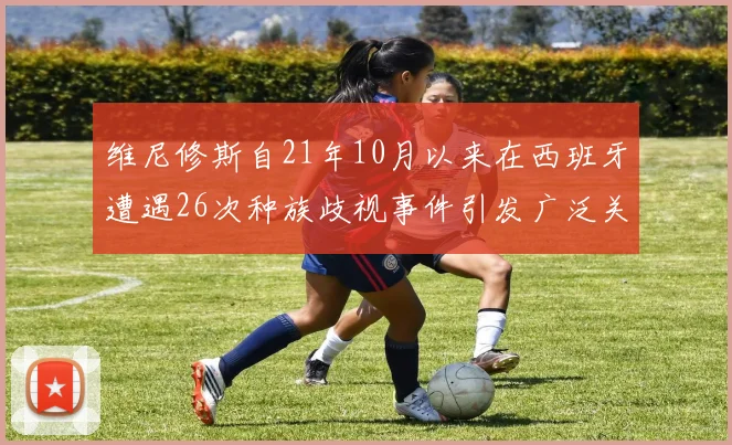 维尼修斯自21年10月以来在西班牙遭遇26次种族歧视事件引发广泛关注