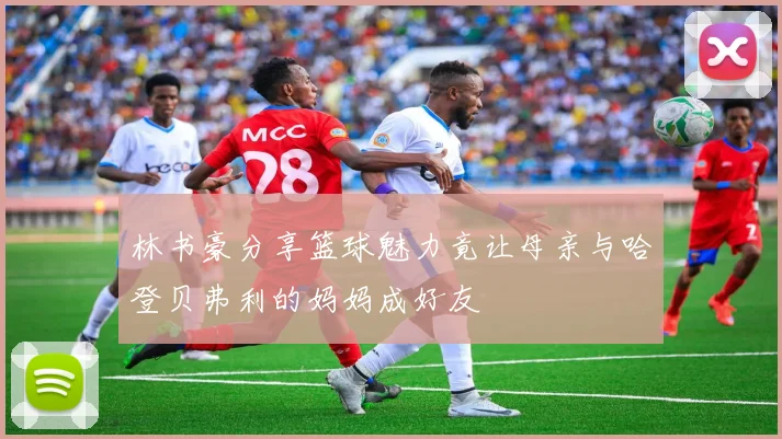 林书豪分享篮球魅力竟让母亲与哈登贝弗利的妈妈成好友
