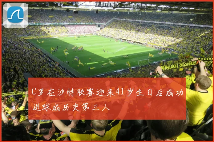C罗在沙特联赛迎来41岁生日后成功进球成历史第三人