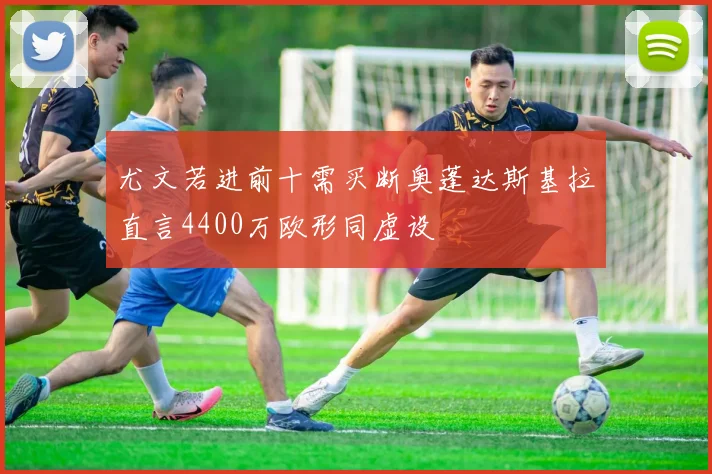 尤文若进前十需买断奥蓬达斯基拉直言4400万欧形同虚设