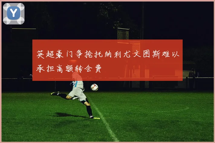 英超豪门争抢托纳利尤文图斯难以承担高额转会费