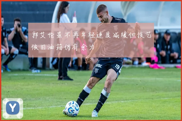 郭艾伦虽不再年轻速度减缓但技艺依旧油箱仍有余力