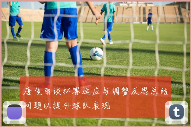 唐佳丽谈杯赛适应与调整反思总结问题以提升球队表现