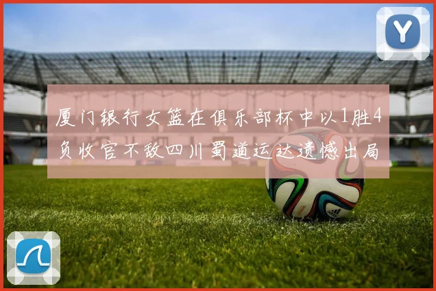 厦门银行女篮在俱乐部杯中以1胜4负收官不敌四川蜀道运达遗憾出局