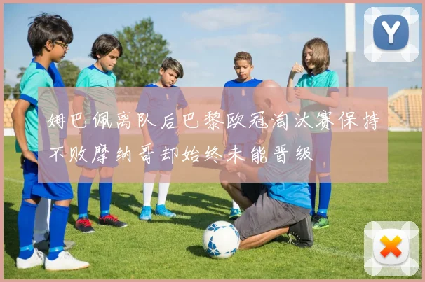姆巴佩离队后巴黎欧冠淘汰赛保持不败摩纳哥却始终未能晋级