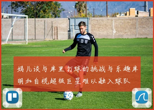 娟儿谈与库里打球的挑战与乐趣库明加自视超级巨星难以融入球队